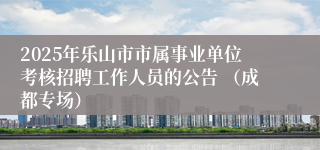 2025年乐山市市属事业单位考核招聘工作人员的公告 （成都专场）