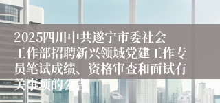 2025四川中共遂宁市委社会工作部招聘新兴领域党建工作专员笔试成绩、资格审查和面试有关事项的公告