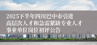 2025下半年四川巴中市引进高层次人才和急需紧缺专业人才事业单位岗位初评公告