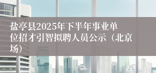 盐亭县2025年下半年事业单位招才引智拟聘人员公示（北京场）