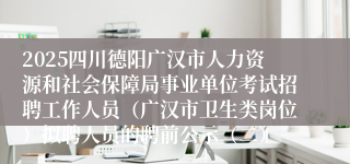 2025四川德阳广汉市人力资源和社会保障局事业单位考试招聘工作人员(广汉市卫生类岗位)拟聘人员的聘前公示(二)