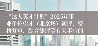 “达人英才计划”2025年事业单位引才（北京场）初评、资格复审、综合测评等有关事宜的公告