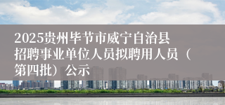 2025贵州毕节市威宁自治县招聘事业单位人员拟聘用人员（第四批）公示
