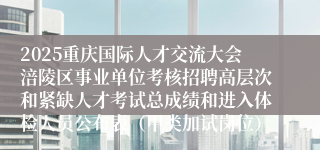 2025重庆国际人才交流大会涪陵区事业单位考核招聘高层次和紧缺人才考试总成绩和进入体检人员公布表（甲类加试岗位）