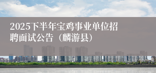 2025下半年宝鸡事业单位招聘面试公告（麟游县）