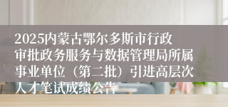2025内蒙古鄂尔多斯市行政审批政务服务与数据管理局所属事业单位（第二批）引进高层次人才笔试成绩公告