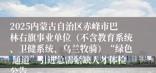 2025内蒙古自治区赤峰市巴林右旗事业单位（不含教育系统、卫健系统、乌兰牧骑）“绿色 通道”引进急需紧缺人才体检公告