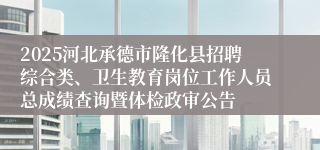 2025河北承德市隆化县招聘综合类、卫生教育岗位工作人员总成绩查询暨体检政审公告