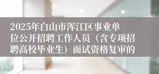 2025年白山市浑江区事业单位公开招聘工作人员（含专项招聘高校毕业生）面试资格复审的通知