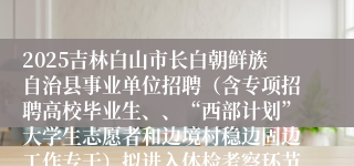 2025吉林白山市长白朝鲜族自治县事业单位招聘（含专项招聘高校毕业生、、“西部计划”大学生志愿者和边境村稳边固边工作专干）拟进入体检考察环节人员及其成绩公示