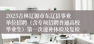 2025吉林辽源市东辽县事业单位招聘(含专项招聘普通高校毕业生)第一次递补体检及复检公告