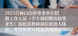 2025吉林白山市事业单位招聘工作人员（含专项招聘高校毕业生）抚松县教师岗位拟进入体检、考察环节人员及其成绩公示