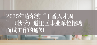 2025年哈尔滨“丁香人才周”(秋季)道里区事业单位招聘面试工作的通知