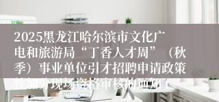 2025黑龙江哈尔滨市文化广电和旅游局“丁香人才周”（秋季）事业单位引才招聘申请政策性加分现场资格审核的通知