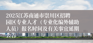 2025江苏南通市崇川区招聘园区专业人才（专业化编外辅助人员）报名时间及有关事宜延期公告