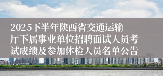2025下半年陕西省交通运输厅下属事业单位招聘面试人员考试成绩及参加体检人员名单公告