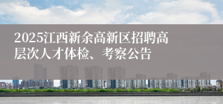 2025江西新余高新区招聘高层次人才体检、考察公告