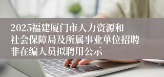 2025福建厦门市人力资源和社会保障局及所属事业单位招聘非在编人员拟聘用公示