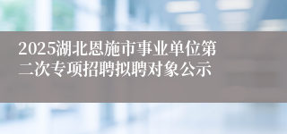2025湖北恩施市事业单位第二次专项招聘拟聘对象公示