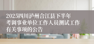 2025四川泸州合江县下半年考调事业单位工作人员测试工作有关事项的公告