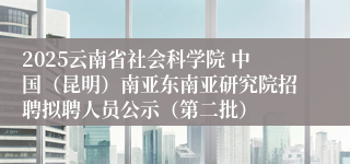 2025云南省社会科学院 中国（昆明）南亚东南亚研究院招聘拟聘人员公示（第二批）