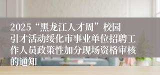 2025“黑龙江人才周”校园引才活动绥化市事业单位招聘工作人员政策性加分现场资格审核的通知