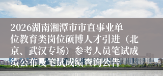 2026湖南湘潭市市直事业单位教育类岗位硕博人才引进(北京、武汉专场)参考人员笔试成绩公布及笔试成绩查询公告