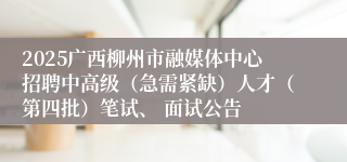 2025广西柳州市融媒体中心招聘中高级(急需紧缺)人才(第四批)笔试、 面试公告