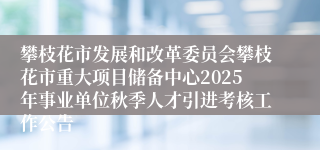 攀枝花市发展和改革委员会攀枝花市重大项目储备中心2025年事业单位秋季人才引进考核工作公告