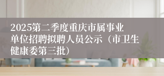 2025第二季度重庆市属事业单位招聘拟聘人员公示（市卫生健康委第三批）