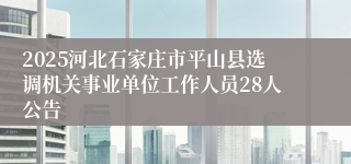 2025河北石家庄市平山县选调机关事业单位工作人员28人公告