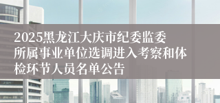 2025黑龙江大庆市纪委监委所属事业单位选调进入考察和体检环节人员名单公告