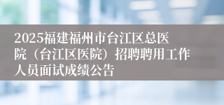 2025福建福州市台江区总医院(台江区医院)招聘聘用工作人员面试成绩公告