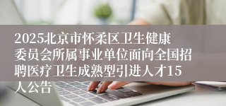 2025北京市怀柔区卫生健康委员会所属事业单位面向全国招聘医疗卫生成熟型引进人才15人公告
