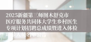2025新疆第三师图木舒克市医疗服务共同体大学生乡村医生专项计划招聘总成绩暨进入体检环节人员名单公告