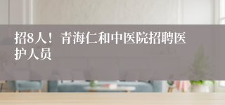招8人!青海仁和中医院招聘医护人员