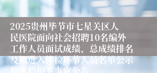 2025贵州毕节市七星关区人民医院面向社会招聘10名编外工作人员面试成绩、总成绩排名及拟进入体检环节人员名单公示和体检相关事宜公告
