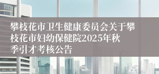 攀枝花市卫生健康委员会关于攀枝花市妇幼保健院2025年秋季引才考核公告