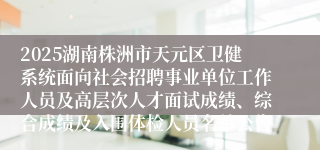 2025湖南株洲市天元区卫健系统面向社会招聘事业单位工作人员及高层次人才面试成绩、综合成绩及入围体检人员名单公告