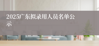 2025广东拟录用人员名单公示