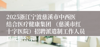 2025浙江宁波慈溪市中西医结合医疗健康集团 （慈溪市红十字医院）招聘派遣制工作人员总成绩公示