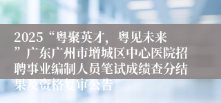 2025“粤聚英才，粤见未来”广东广州市增城区中心医院招聘事业编制人员笔试成绩查分结果及资格复审公告