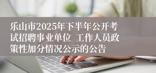 乐山市2025年下半年公开考试招聘事业单位  工作人员政策性加分情况公示的公告