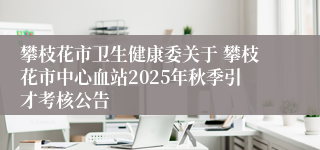 攀枝花市卫生健康委关于 攀枝花市中心血站2025年秋季引才考核公告