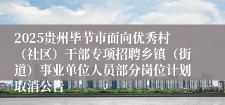 2025贵州毕节市面向优秀村(社区)干部专项招聘乡镇(街道)事业单位人员部分岗位计划取消公告