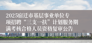 2025宿迁市基层事业单位专项招聘“三支一扶”计划服务期满考核合格人员资格复审公告
