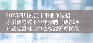2025四川内江市事业单位招才引智考核下半年招聘(成都场)威远县林业中心资源管理岗位(岗位编码:90101046)面试加试人员考核成绩排名、进入体检环节人员名单及体检相关事宜的公告