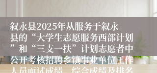 叙永县2025年从服务于叙永县的“大学生志愿服务西部计划”和“三支一扶”计划志愿者中公开考核招聘乡镇事业单位工作人员面试成绩、综合成绩及排名的公告
