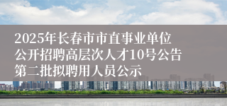 2025年长春市市直事业单位公开招聘高层次人才10号公告第二批拟聘用人员公示