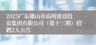 2025广东佛山市高明建设投资集团有限公司（第十三期）招聘2人公告
